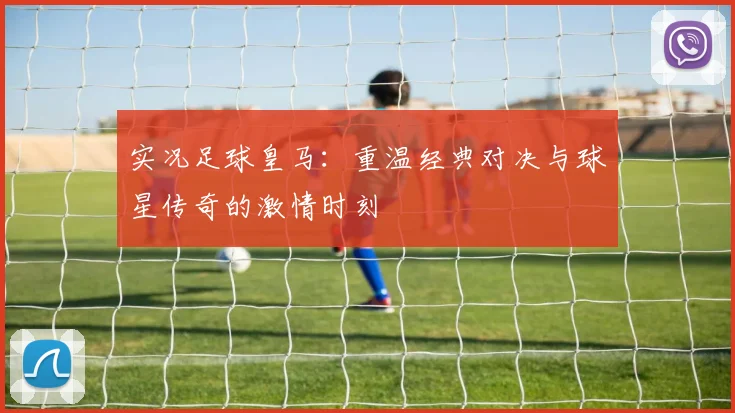 实况足球皇马：重温经典对决与球星传奇的激情时刻