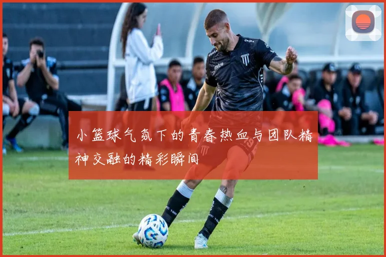 小篮球气氛下的青春热血与团队精神交融的精彩瞬间