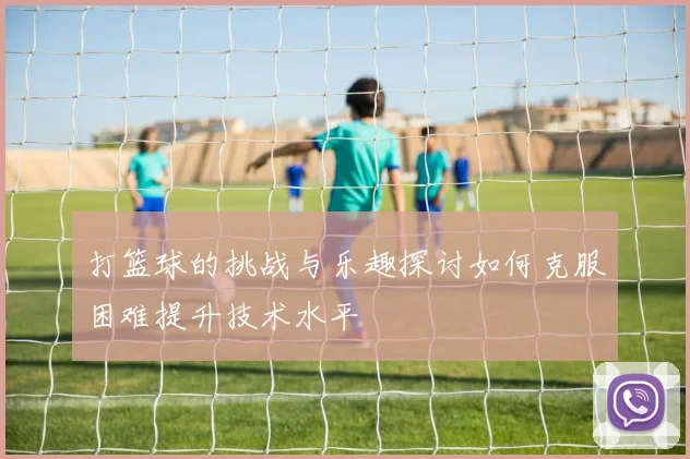 打篮球的挑战与乐趣探讨如何克服困难提升技术水平