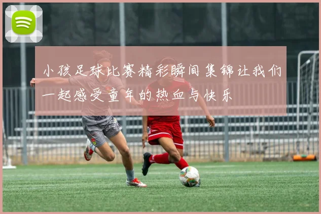 小孩足球比赛精彩瞬间集锦让我们一起感受童年的热血与快乐