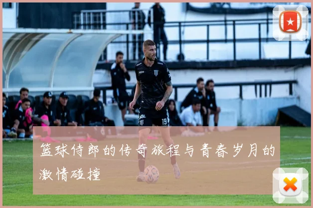 篮球侍郎的传奇旅程与青春岁月的激情碰撞