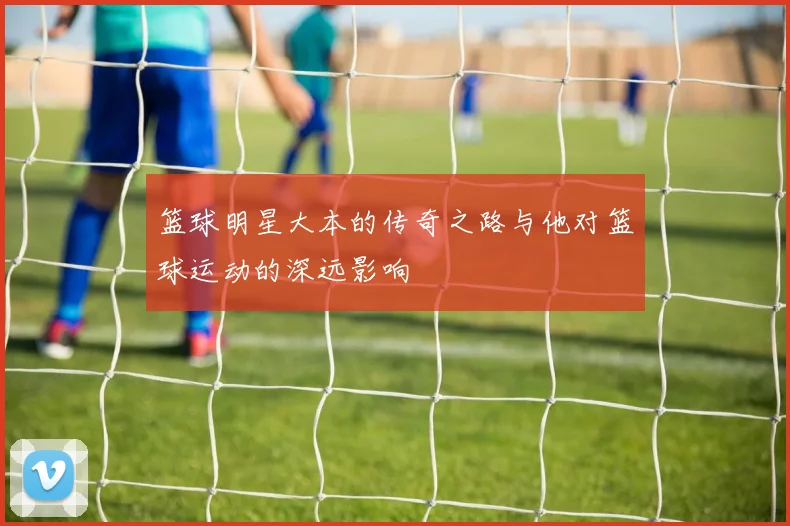 篮球明星大本的传奇之路与他对篮球运动的深远影响